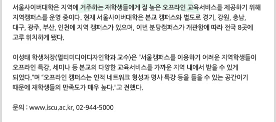 서울사이버대학은 지역에 거주하는 재학생들에게 질 높은 오프라인 교육서비스를 제공하기 위해 지역캠퍼스를 운영 중이다. 현재 서울사이버대학은 본교 캠퍼스와 별도로 경기, 강원, 충남, 대구, 광주, 부산, 인천에 지역 캠퍼스가 있으며, 이번 분당캠퍼스가 개관함에 따라 전국 8곳에 고루 위치하게 됐다.

이성태 학생처장(멀티미디어디자인학과 교수)은 서울캠퍼스를 이용하기 어려운 지역학생들이 오프라인 특강, 세미나 등 본교의 다양한 교육서비스를 가까운 지역 내에서 받을 수 있게 되었다.며 오프라인 캠퍼스는 인적 네트워크 형성과 명사 특강 등을 들을 수 있는 공간이기 때문에 재학생들의 만족도가 매우 높다.고 전했다.

문의: www.iscu.ac.kr, 02-944-5000