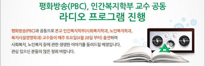 평화방송(PBC), 인간복지학부 교수 공동 라디오 프로그램 진행  평화방송(PBC)과 공동으로 본교 인간복지학부(사회복지학과, 노인복지학과, 복지시설경영학과) 교수들이 매주 토요일(4월 28일 부터) 출연하여 사회복지, 노인복지 등에 관한 생생한 이야기를 들려드릴 예정입니다. 관심 있으신 분들의 많은 청취 바랍니다. 