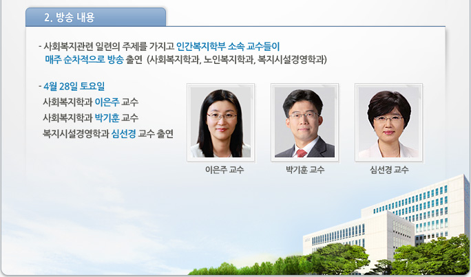 2. 방송 내용
- 사회복지관련 일련의 주제를 가지고 인간복지학부 소속 교수들이 매주 순차적으로 방송 출연
  (사회복지학과, 노인복지학과, 복지시설경영학과)
- 4월 28일 토요일 :   사회복지학과 이은주 교수 사회복지학과 박기훈 교수 복지시설경영학과 심선경 교수 출연 이은주 교수,박기훈 교수, 심선경 교수 사진
